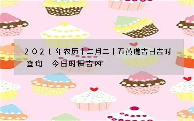 2021年农历十二月二十五黄道吉日吉时查询 今日时辰吉凶